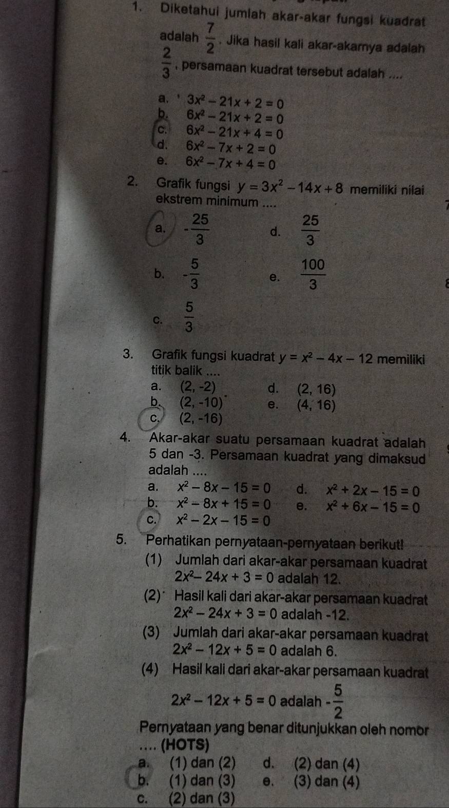 Diketahui jumlah akar-akar fungsi kuadrat
adalah  7/2 . Jika hasil kali akar-akamya adalah
 2/3  persamaan kuadrat tersebut adalah ....
a. 3x^2-21x+2=0
b. 6x^2-21x+2=0
c. 6x^2-21x+4=0
d. 6x^2-7x+2=0
e. 6x^2-7x+4=0
2. Grafik fungsi y=3x^2-14x+8 memiliki nilai
ekstrem minimum ....
a. - 25/3  d.  25/3 
b. - 5/3   100/3 
e.
C.  5/3 
3. Grafik fungsi kuadrat y=x^2-4x-12 memiliki
titik balik ....
a. (2,-2) d. (2,16)
b. (2,-10)^circ  e. (4,16)
C, (2,-16)
4. Akar-akar suatu persamaan kuadrat adalah
5 dan -3. Persamaan kuadrat yang dimaksud
adalah ....
a. x^2-8x-15=0 d. x^2+2x-15=0
b. x^2-8x+15=0 e. x^2+6x-15=0
C. x^2-2x-15=0
5. Perhatikan pernyataan-pernyataan berikut!
(1) Jumlah dari akar-akar persamaan kuadrat
2x^2-24x+3=0 adalah 12.
(2)* Hasil kali dari akar-akar persamaan kuadrat
2x^2-24x+3=0 adalah -12.
(3) Jumlah dari akar-akar persamaan kuadrat
2x^2-12x+5=0 adalah 6.
(4) Hasil kali dari akar-akar persamaan kuadrat
2x^2-12x+5=0 adalah - 5/2 
Pernyataan yang benar ditunjukkan oleh nomor
… (HOTS)
a. (1) dan (2) d. (2) dan (4)
b. (1) dan (3) e. (3) dan (4)
c. (2) dan (3)