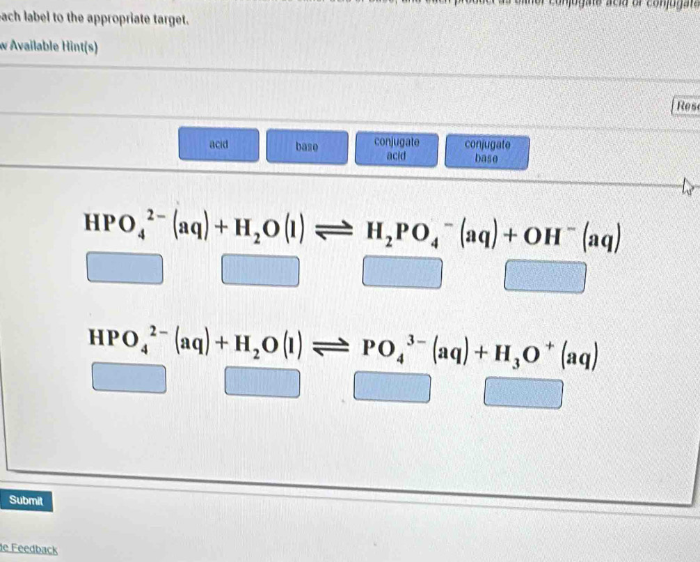 Con oga te acia or conjug a te 
each label to the appropriate target. 
w Available Hint(s) 
Rese 
acid base conjugate conjugate 
acid base
HPO_4^((2-)(aq)+H_2)O(l)leftharpoons H_2PO_4^(-(aq)+OH^-)(aq)
frac 10) □ □
HPO_4^((2-)(aq)+H_2)O(l)leftharpoons PO_4^((3-)(aq)+H_3)O^+(aq)
(-3,4) sqrt(3) □ | □ 
Submit 
de Feedback