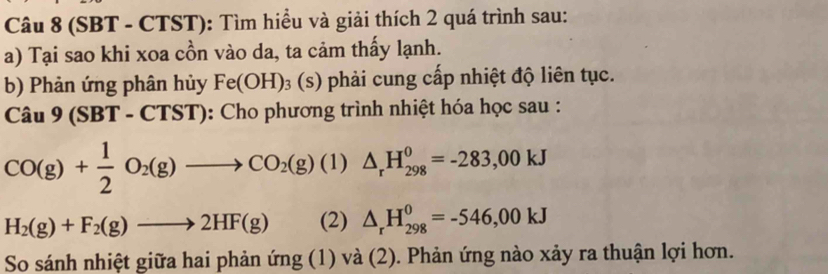 (SBT - CTST): Tìm hiều và giải thích 2 quá trình sau: 
a) Tại sao khi xoa cồn vào da, ta cảm thấy lạnh. 
b) Phản ứng phân hủy Fe(OH)_3(s) phải cung cấp nhiệt độ liên tục. 
Câu 9 (SBT - CTST): Cho phương trình nhiệt hóa học sau :
CO(g)+ 1/2 O_2(g)to CO_2(g) (1) △ _rH_(298)^0=-283,00kJ
H_2(g)+F_2(g)to 2HF(g) (2) △ _rH_(298)^0=-546,00kJ
So sánh nhiệt giữa hai phản ứng (1) và (2). Phản ứng nào xảy ra thuận lợi hơn.