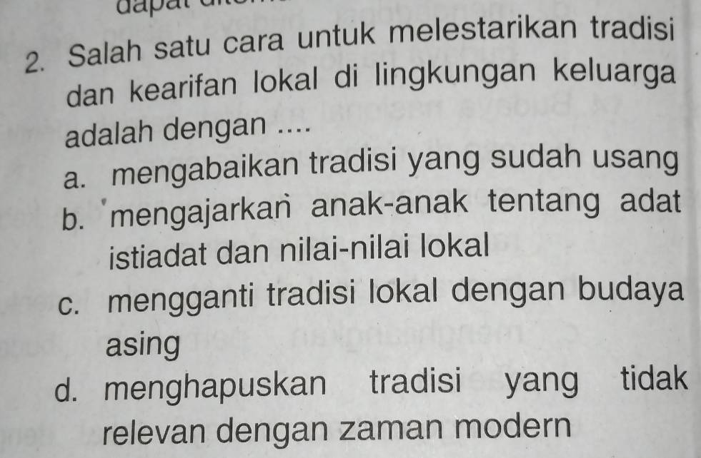 Salah satu cara untuk melestarikan tradisi
dan kearifan lokal di lingkungan keluarga
adalah dengan ....
a. mengabaikan tradisi yang sudah usang
b. 'mengajarkan anak-anak tentang adat
istiadat dan nilai-nilai lokal
c. mengganti tradisi lokal dengan budaya
asing
d. menghapuskan tradisi yang tidak
relevan dengan zaman modern