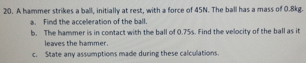 A hammer strikes a ball, initially at rest, with a force of 45N. The ball has a mass of 0.8kg. 
a. Find the acceleration of the ball. 
b. The hammer is in contact with the ball of 0.75s. Find the velocity of the ball as it 
leaves the hammer. 
c. State any assumptions made during these calculations.