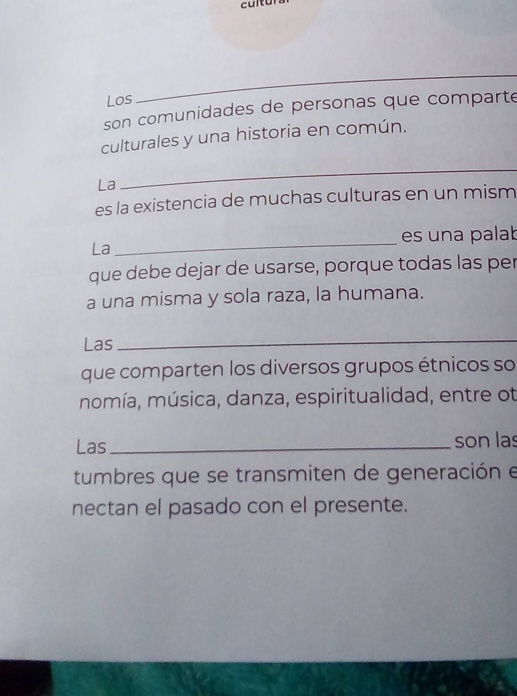 cultur 
Los 
_ 
son comunidades de personas que comparte 
culturales y una historia en común. 
La 
_ 
es la existencia de muchas culturas en un mism 
_ 
es una palab 
La 
que debe dejar de usarse, porque todas las per 
a una misma y sola raza, la humana. 
Las 
_ 
que comparten los diversos grupos étnicos so 
momía, música, danza, espiritualidad, entre ot 
Las _son las 
tumbres que se transmiten de generación e 
nectan el pasado con el presente.