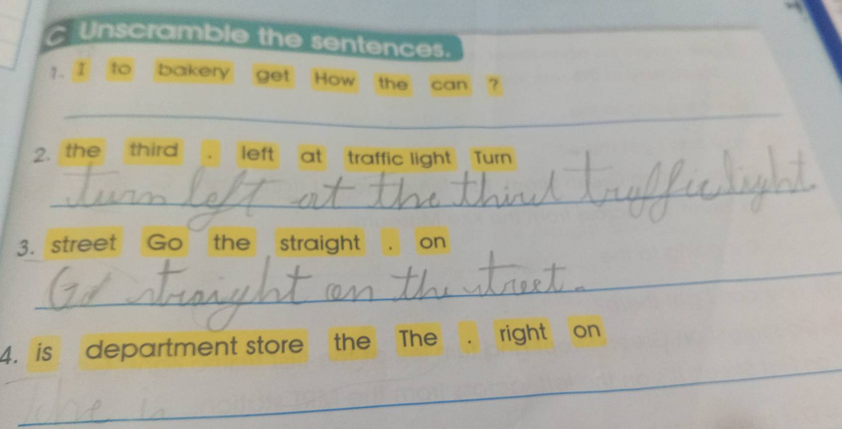 Unscramble the sentences. 
1. I to bakery get How the can 
_ 
2. the third left at traffic light Turn 
_ 
3. street Go the straight on 
_ 
_ 
4. is department store the The right on