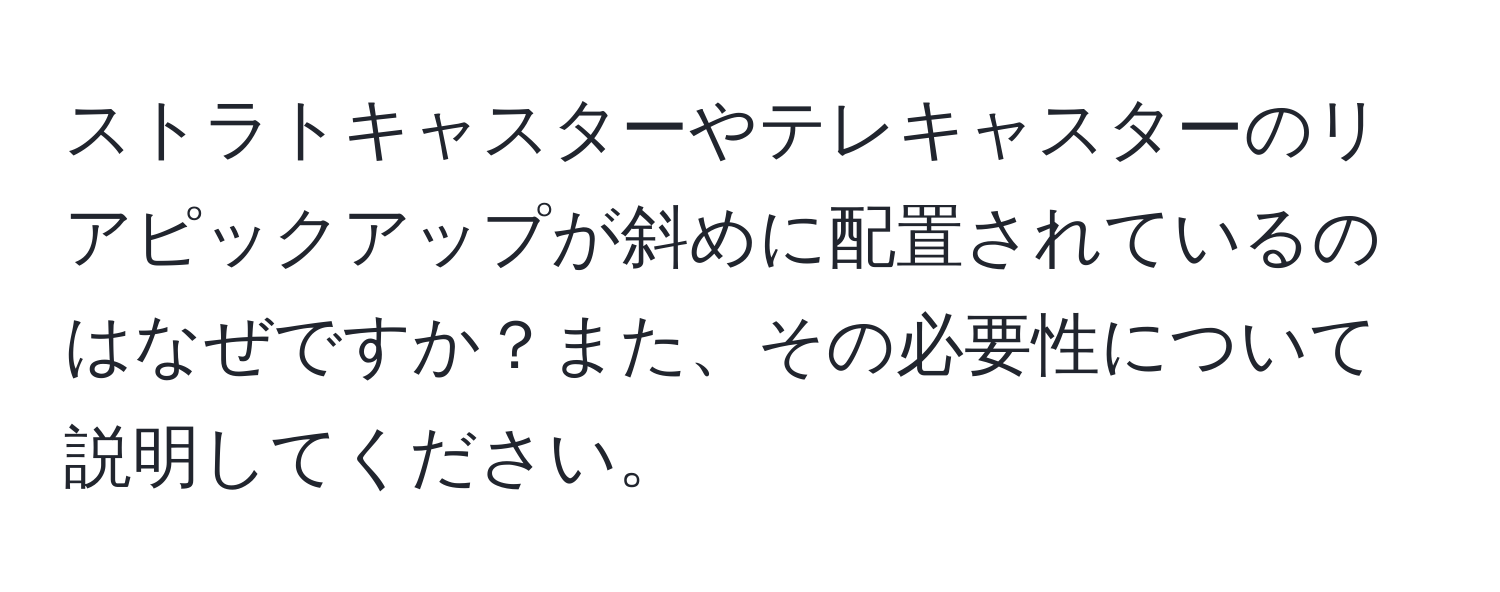 ストラトキャスターやテレキャスターのリアピックアップが斜めに配置されているのはなぜですか？また、その必要性について説明してください。