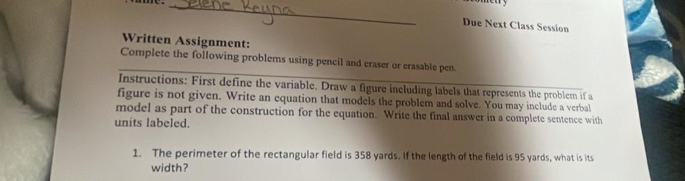 Due Next Class Session 
Written Assignment: 
Complete the following problems using pencil and eraser or erasable pen. 
Instructions: First define the variable. Draw a figure including labels that represents the problem if a 
figure is not given. Write an equation that models the problem and solve. You may include a verbal 
model as part of the construction for the equation. Write the final answer in a complete sentence with 
units labeled. 
1. The perimeter of the rectangular field is 358 yards. If the length of the field is 95 yards, what is its 
width?