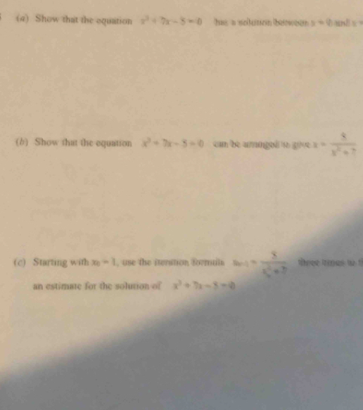 (4) Show that the equaition x^2+7x-8=0 has a seiluticin bewean x=0 and 5 : 
(b) Show that the equation x^2+7x-5=0 cam be amngo givर x= 8/x^2+7 
(c) Starting with x_0=1 , use the iteration formuln a_n+1= 8/n^2+7  tree tes to t 
an estimate for the solution of x^3+7x-8=0