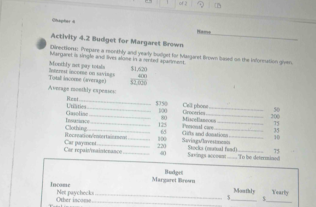 of 2 
Chapter 4 
_ 
Name 
_ 
Activity 4.2 Budget for Margaret Brown 
Directions: Prepare a monthly and yearly budget for Margaret Brown based on the information given. 
Margaret is single and lives alone in a rented apartment. 
Monthly net pay totals 
Interest income on savings  ($1,620)/$2,020 
Total income (average) 
Average monthly expenses: 
Rent_
$750 Cell phone 
Utilities_ Groceries_
100 50
200
Gasoline _ 80 Miscellaneous 75
125
Insurance _Personal care _ 35
65
Clothing._ Gifts and donations 10 
Recreation/entertainment _ 100 Savings/Investments_ 
Car payment_ 220 Stocks (mutual fund) 75
Car repair/maintenance _ 40 Savings account ....... To be determined 
Budget 
Margaret Brown 
Income Monthly Yearly 
Net paychecks_ 
Other income_
$_  $
_