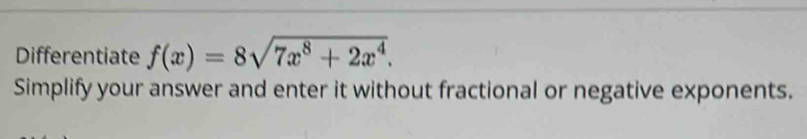 Differentiate f(x)=8sqrt(7x^8+2x^4). 
Simplify your answer and enter it without fractional or negative exponents.