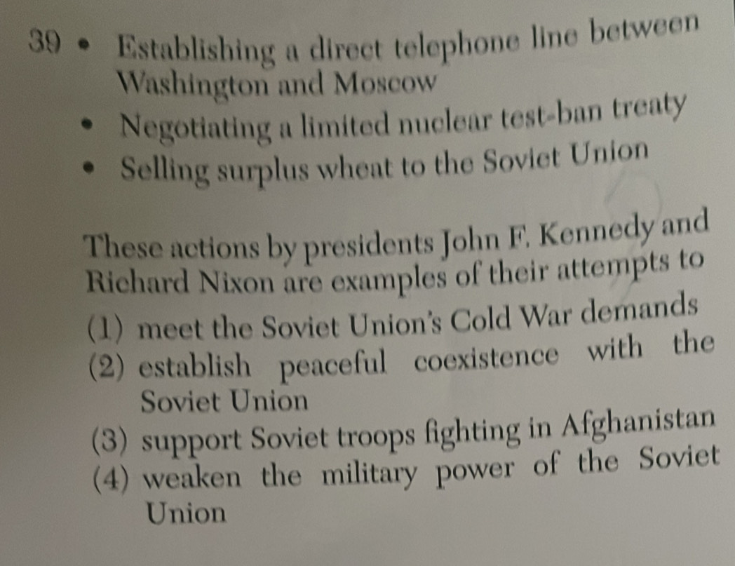 39 • Establishing a direct telephone line between 
Washington and Moscow 
Negotiating a limited nuclear test-ban treaty 
Selling surplus wheat to the Soviet Union 
These actions by presidents John F. Kennedy and 
Richard Nixon are examples of their attempts to 
(1) meet the Soviet Union's Cold War demands 
(2) establish peaceful coexistence with the 
Soviet Union 
(3) support Soviet troops fighting in Afghanistan 
(4) weaken the military power of the Soviet 
Union