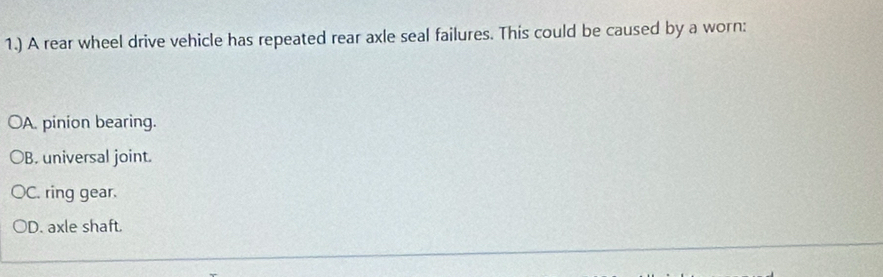 1.) A rear wheel drive vehicle has repeated rear axle seal failures. This could be caused by a worn:
A. pinion bearing.
B. universal joint.
C. ring gear.
D. axle shaft.