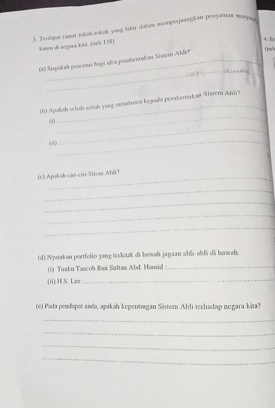 Terdapat ramai tokoh-tokoh yang lahir dalam memperjuangkan penyatuan masyark 
kaum di negara kita. (m/s 178) 
4. B 
_ 
_ 
(a) Siapakah pencetus bagi idea pembentukan Sistem Ahli? 
(m/s 
_ 
(b) Apakah sebab-sebab yang membawa kepada pembentukan Sistem Ahli? 
(i) 
_ 
(ii) 
_ 
(c) Apakah ciri-ciri Sitem Ahli? 
_ 
_ 
_ 
_ 
(d) Nyatakan portfolio yang terletak di bawah jagaan ahli-ahli di bawah. 
(i) Tunku Taacob Ibni Sultan Abd. Hamid :_ 
(ii) H.S. Lee :_ 
(e) Pada pendapat anda, apakah kepentingan Sistem Ahli terhadap negara kita? 
_ 
_ 
_ 
_