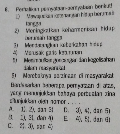 Perhatikan pernyataan-pernyataan berikut!
1) Mewujudkan ketenangan hidup berumah
tangga
2) Meningkatkan keharmonisan hidup
berumah tangga
3) Mendatangkan keberkahan hidup
4) Merusak garis keturunan
5) Menimbulkan goncangan dan kegelisahan
dalam masyarakat
6) Merebaknya perzinaan di masyarakat
Berdasarkan beberapa pernyataan di atas,
yang menunjukkan bahaya perbuatan zina
ditunjukkan oleh nomor . . . .
A. 1),2) ), dan 3) D. 3),4) , dan 5)
B. 1),3) , dan 4) E. 4),5) , dan 6)
C. 2),3) , dan 4)