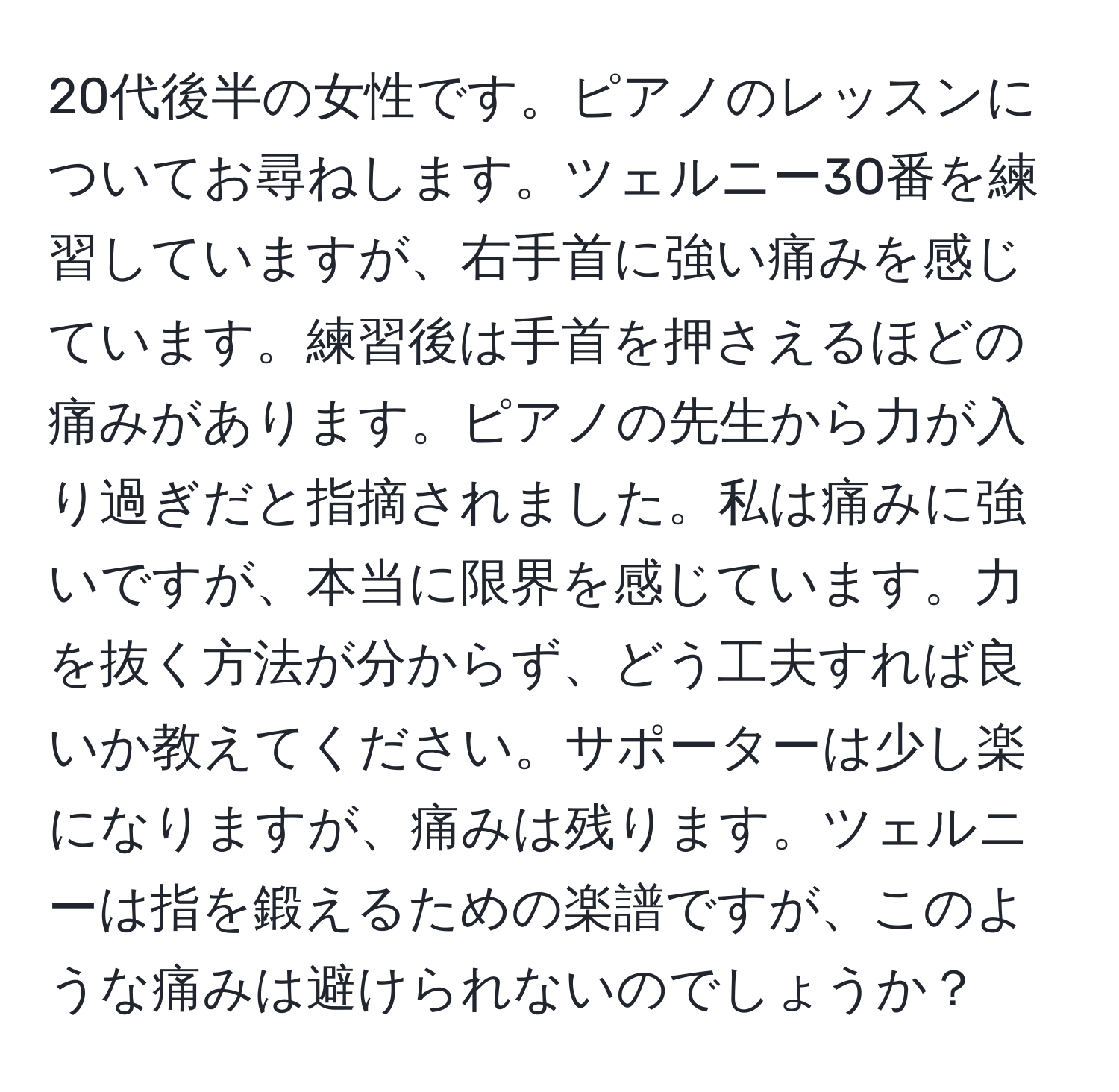 20代後半の女性です。ピアノのレッスンについてお尋ねします。ツェルニー30番を練習していますが、右手首に強い痛みを感じています。練習後は手首を押さえるほどの痛みがあります。ピアノの先生から力が入り過ぎだと指摘されました。私は痛みに強いですが、本当に限界を感じています。力を抜く方法が分からず、どう工夫すれば良いか教えてください。サポーターは少し楽になりますが、痛みは残ります。ツェルニーは指を鍛えるための楽譜ですが、このような痛みは避けられないのでしょうか？