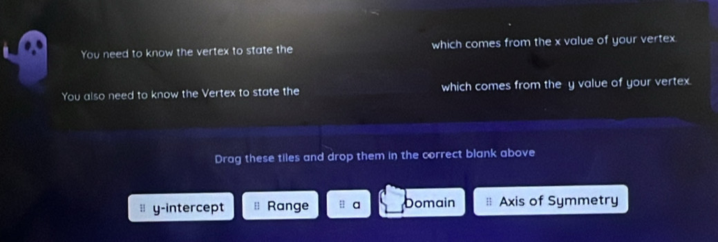 You need to know the vertex to state the which comes from the x value of your vertex
You also need to know the Vertex to state the which comes from the y value of your vertex.
Drag these tiles and drop them in the correct blank above
y-intercept Range a Domain Axis of Symmetry