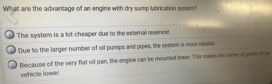 What are the advantage of an engine with dry sump lubrication system?
The system is a lot cheaper due to the external reservoir.
Due to the larger number of oil pumps and pipes, the system is more reliable.
Because of the very flat oil pan; the engine can be mounted lower. This makes the center of gravity of the
vehicle lower.