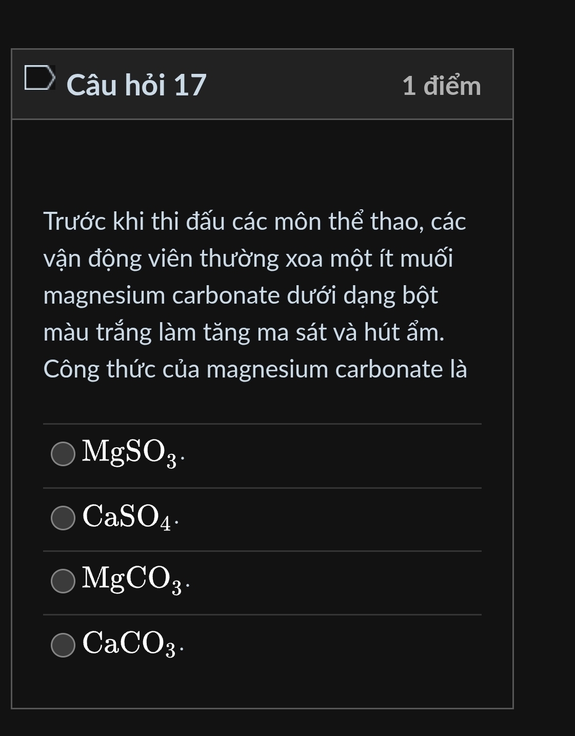 Câu hỏi 17 1 điểm 
Trước khi thi đấu các môn thể thao, các 
vận động viên thường xoa một ít muối 
magnesium carbonate dưới dạng bột 
màu trắng làm tăng ma sát và hút ẩm. 
Công thức của magnesium carbonate là 
_
MgSO_3. 
_
CaSO_4. 
__
MgCO_3. 
_ 
_
CaCO_3.