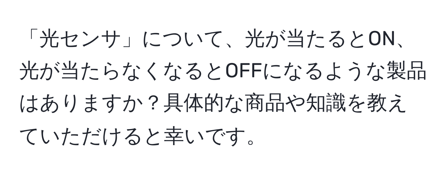 「光センサ」について、光が当たるとON、光が当たらなくなるとOFFになるような製品はありますか？具体的な商品や知識を教えていただけると幸いです。