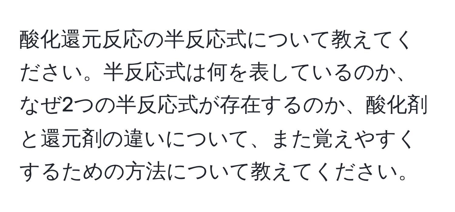 酸化還元反応の半反応式について教えてください。半反応式は何を表しているのか、なぜ2つの半反応式が存在するのか、酸化剤と還元剤の違いについて、また覚えやすくするための方法について教えてください。