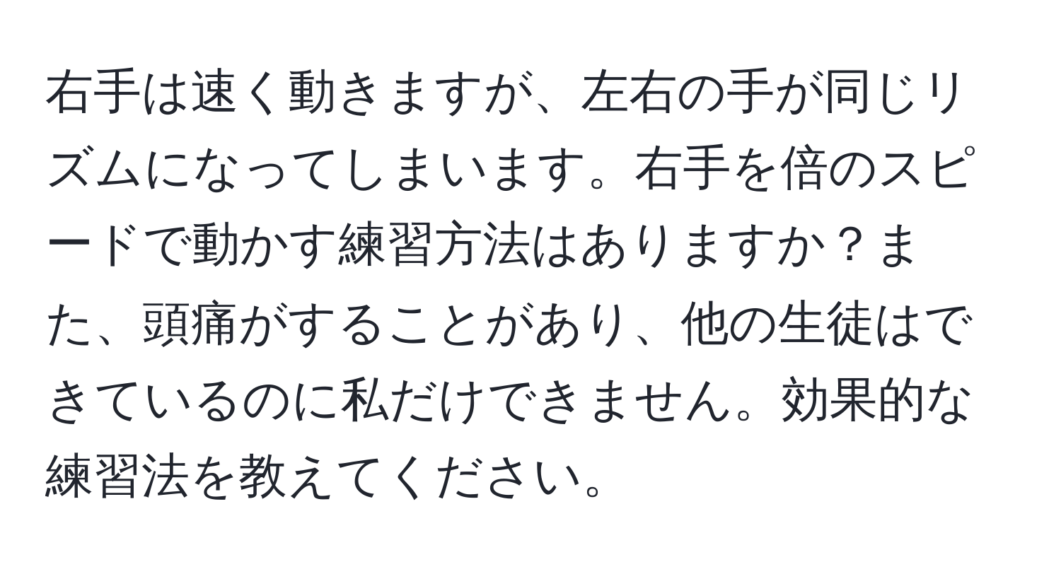 右手は速く動きますが、左右の手が同じリズムになってしまいます。右手を倍のスピードで動かす練習方法はありますか？また、頭痛がすることがあり、他の生徒はできているのに私だけできません。効果的な練習法を教えてください。