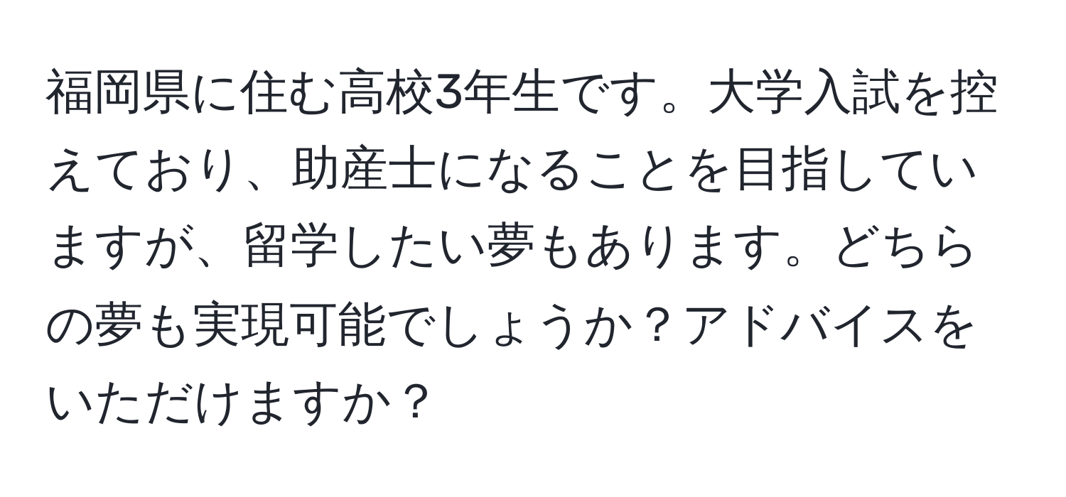 福岡県に住む高校3年生です。大学入試を控えており、助産士になることを目指していますが、留学したい夢もあります。どちらの夢も実現可能でしょうか？アドバイスをいただけますか？