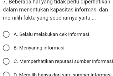 Beberapa hal yang tidak perlu diperhatikan
dalam menentukan kapasitas informasi dan
memilih fakta yang sebenarnya yaitu ...
A. Selalu melakukan cek informasi
B. Menyaring informasi
C. Memperhatikan reputasi sumber informasi
D. Memilih hanva dari sațu sumber informasi