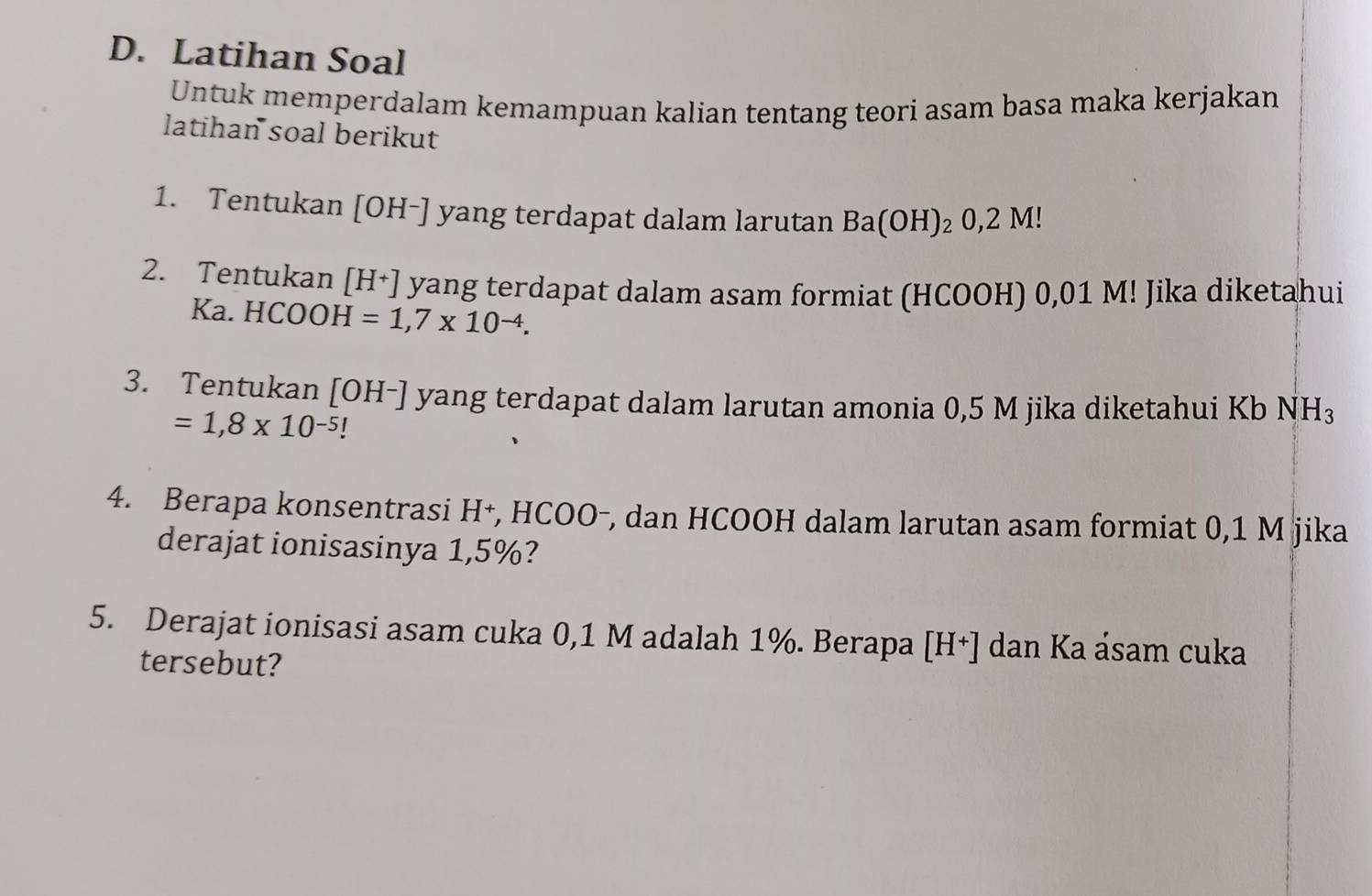 Latihan Soal 
Untuk memperdalam kemampuan kalian tentang teori asam basa maka kerjakan 
latihan soal berikut 
1. Tentukan [OH-] yang terdapat dalam larutan Ba(OH)_20,2M
2. Tentukan [H+] yang terdapat dalam asam formiat (HCOOH) 0,01 M! Jika diketahui 
Ka. HCOOH=1,7* 10^(-4). 
3. Tentukan [OH-] yang terdapat dalam larutan amonia 0,5 M jika diketahui Kb NH_3
=1,8* 10^(-5)
4. Berapa konsentrasi H+, HCOO-, dan HCOOH dalam larutan asam formiat 0,1 M jika 
derajat ionisasinya 1,5%? 
5. Derajat ionisasi asam cuka 0,1 M adalah 1%. Berapa [I 1 ] dan Ka ásam cuka 
tersebut?