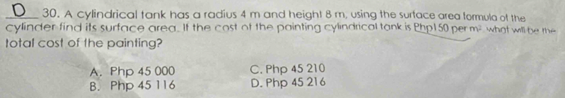 A cylindrical tank has a radius 4 m and height 8 m, using the surface area formula of the
cylinder find its surface area. If the cost of the painting cylindrical tank is Php150 per m^2 what will be the
total cost of the painting?
A. Php 45 000 C. Php 45 210
B. Php 45 116 D. Php 45 216