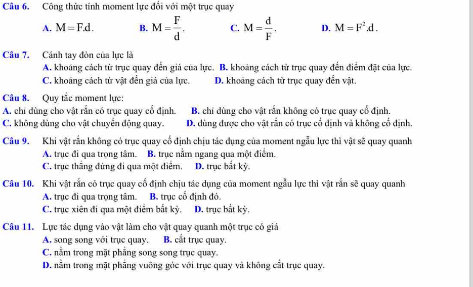 Công thức tính moment lực đổi với một trục quay
A. M=F.d. B. M= F/d . C. M= d/F . D. M=F^2.d. 
Câu 7. Cánh tay đòn của lực là
A. khoảng cách từ trục quay đến giá của lực. B. khoảng cách từ trục quay đến điểm đặt của lực.
C. khoảng cách từ vật đến giá của lực. D. khoảng cách từ trục quay đến vật.
Câu 8. Quy tắc moment lực:
A. chi dùng cho vật rắn có trục quay cổ định. B. chỉ dùng cho vật rắn không có trục quay cố định.
C. không dùng cho vật chuyền động quay. D. dùng được cho vật rắn có trục cổ định và không cổ định.
Câu 9. Khi vật rắn không có trục quay cổ định chịu tác dụng của moment ngẫu lực thì vật sẽ quay quanh
A. trục đi qua trọng tâm. B. trục nằm ngang qua một điểm.
C. trục thăng đứng đi qua một điểm. D. trục bất kỳ.
Câu 10. Khi vật rắn có trục quay cố định chịu tác dụng của moment ngẫu lực thì vật rắn sẽ quay quanh
A. trục đi qua trọng tâm. B. trục cổ định đó.
C. trục xiên đi qua một điểm bắt kỳ. D. trục bất kỳ.
Câu 11. Lực tác dụng vào vật làm cho vật quay quanh một trục có giá
A. song song với trục quay. B. cắt trục quay.
C. nằm trong mặt phẳng song song trục quay.
D. nằm trong mặt phẳng vuông góc với trục quay và không cắt trục quay.