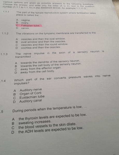 Various options are given as possible answers to the following questions.
Choose the answer and write only the letter (A to D) next to the question
number (1.1.1 to 1.1.10) in the ANSWER BOOK, for example 1.1.11 D.
1.1.1 The part of the female reproductive system where fertilisation takes
place is called the ...
A vagina.
B ovary.
D cervix. C Fallopian tube.
1.1.2 The vibrations on the tympanic membrane are transferred to the ...
A ossicles and then the oval window
B oval window and then the ossicles.
C ossicles and then the round window.
D cochlea and then the ossicles.
1.1.3 The nerve impulse in the axon of a sensory neuron is
transmitted ...
A towards the dendrite of the sensory neuron.
B towards the cell body of the sensory neuron.
C away from the effector organ.
D away from the cell body.
.1.4 Which part of the ear converts pressure waves into nerve
impulses?
A Auditory nerve
B Organ of Corti
C Eustachian tube
D Auditory canal
.5 During periods when the temperature is low, ...
Athe thyroxin levels are expected to be low.
B sweating increases.
Cthe blood vessels to the skin dilate.
D the ADH levels are expected to be low.