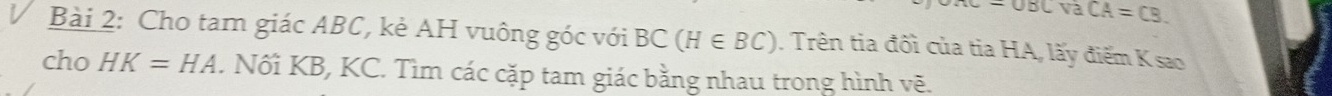 e-OBCVaCA=CB. 
Bài 2: Cho tam giác ABC, kè AH vuông góc với BC(H∈ BC). Trên tia đối của tia HA, lấy điểm K sao 
cho HK=HA. Nối KB, KC. Tìm các cặp tam giác bằng nhau trong hình vẽ.