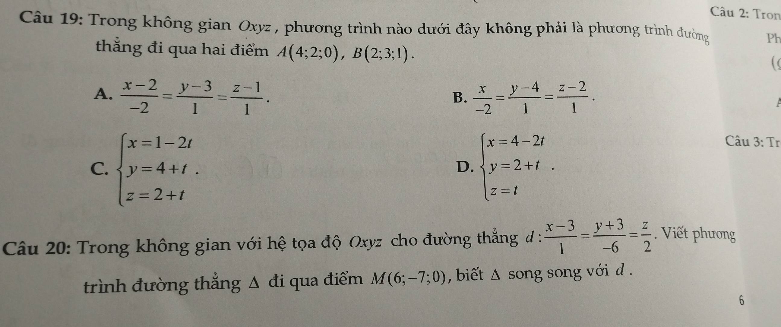 Tron
Câu 19: Trong không gian Oxyz , phương trình nào dưới đây không phải là phương trình đường
Ph
thắng đi qua hai điểm A(4;2;0), B(2;3;1).
A.  (x-2)/-2 = (y-3)/1 = (z-1)/1 .  x/-2 = (y-4)/1 = (z-2)/1 . 
B.
C. beginarrayl x=1-2t y=4+t. z=2+tendarray. beginarrayl x=4-2t y=2+t z=tendarray.. 
Câu 3: Tr
D.
Câu 20: Trong không gian với hệ tọa độ Oxyz cho đường thẳng đ :  (x-3)/1 = (y+3)/-6 = z/2 . Viết phương
trình đường thẳng Δ đi qua điểm M(6;-7;0) , biết △ song song với d .
6