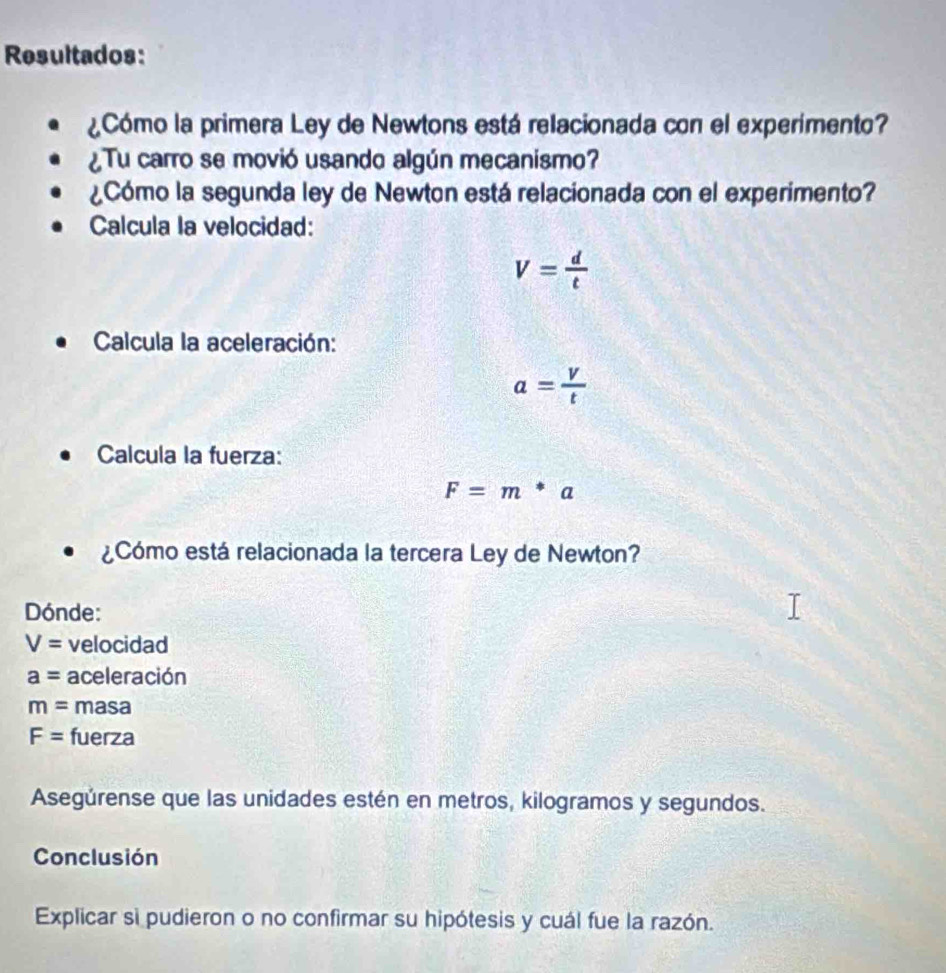 Resultados: 
¿Cómo la primera Ley de Newtons está relacionada con el experimento? 
¿ Tu carro se movió usando algún mecanismo? 
¿Cómo la segunda ley de Newton está relacionada con el experimento? 
Calcula la velocidad:
V= d/t 
Calcula la aceleración:
a= V/t 
Calcula la fuerza:
F=m*a
¿Cómo está relacionada la tercera Ley de Newton? 
Dónde:
V= velocidad
a= aceleración
m= masa
F= fuerza 
Asegúrense que las unidades estén en metros, kilogramos y segundos. 
Conclusión 
Explicar si pudieron o no confirmar su hipótesis y cuál fue la razón.