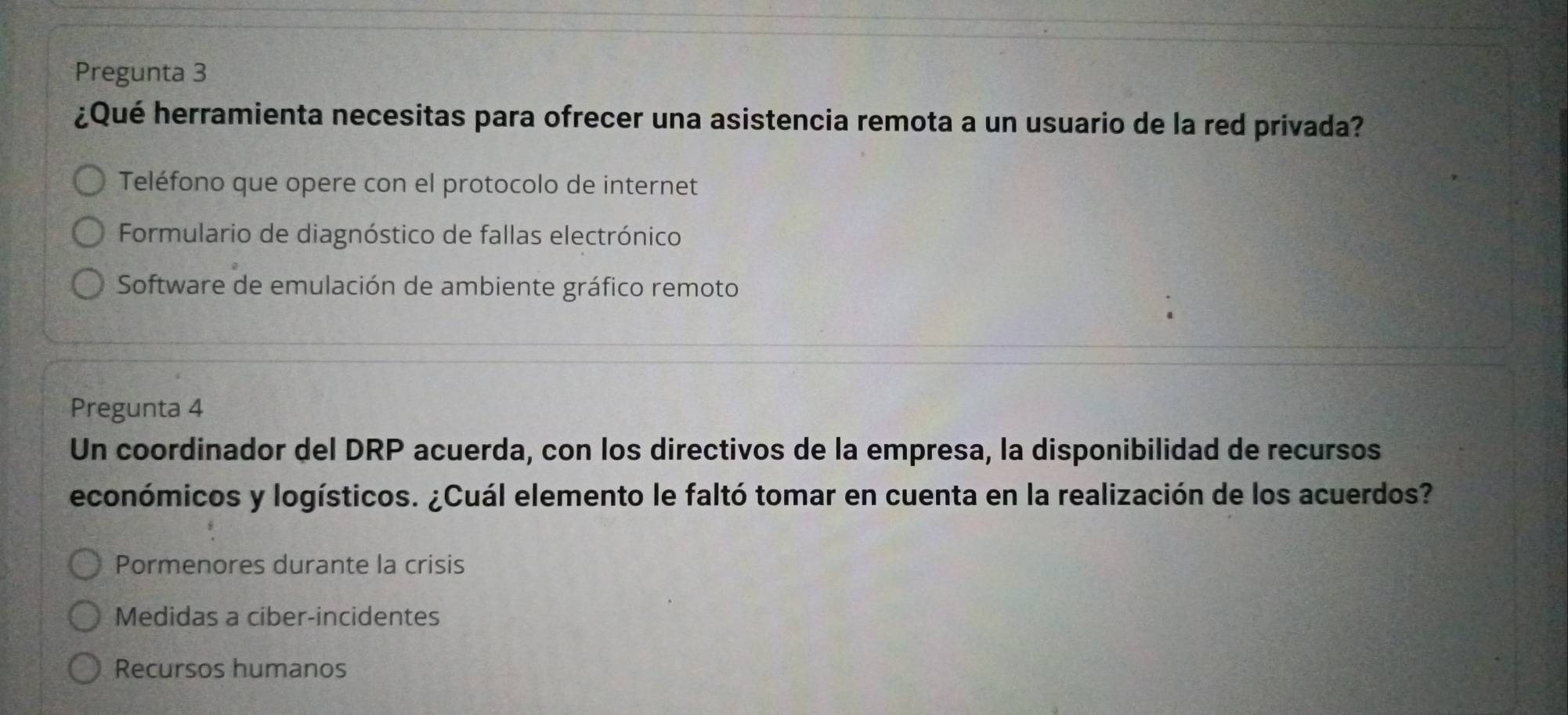 Pregunta 3
¿Qué herramienta necesitas para ofrecer una asistencia remota a un usuario de la red privada?
Teléfono que opere con el protocolo de internet
Formulario de diagnóstico de fallas electrónico
Software de emulación de ambiente gráfico remoto
Pregunta 4
Un coordinador del DRP acuerda, con los directivos de la empresa, la disponibilidad de recursos
económicos y logísticos. ¿Cuál elemento le faltó tomar en cuenta en la realización de los acuerdos?
Pormenores durante la crisis
Medidas a ciber-incidentes
Recursos humanos