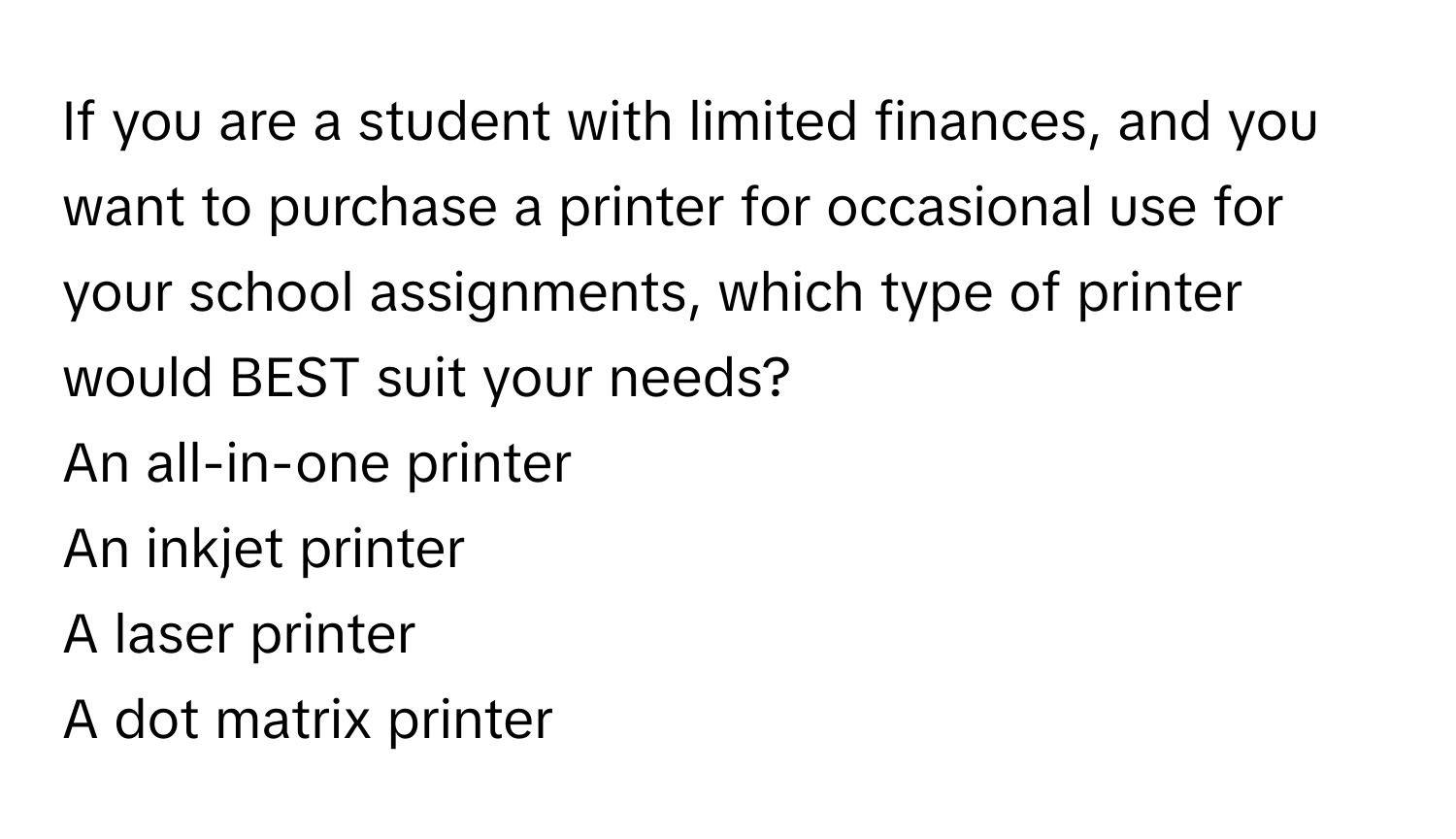 If you are a student with limited finances, and you want to purchase a printer for occasional use for your school assignments, which type of printer would BEST suit your needs? 
An all-in-one printer
An inkjet printer
A laser printer
A dot matrix printer