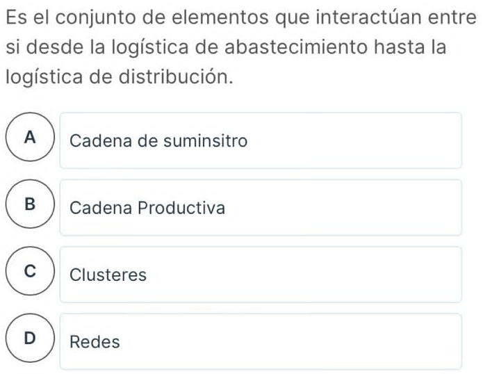 Es el conjunto de elementos que interactúan entre
si desde la logística de abastecimiento hasta la
logística de distribución.
A  Cadena de suminsitro
B  Cadena Productiva
C Clusteres
D Redes