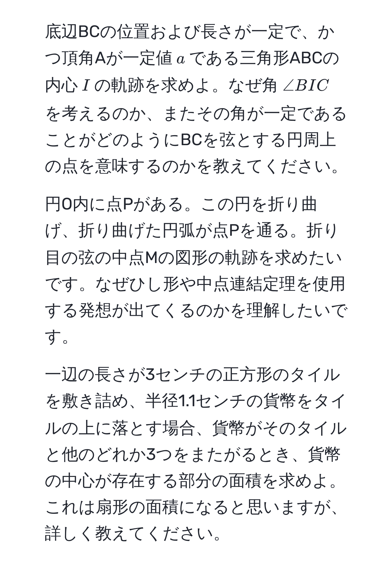 底辺BCの位置および長さが一定で、かつ頂角Aが一定値$a$である三角形ABCの内心$I$の軌跡を求めよ。なぜ角$∠ BIC$を考えるのか、またその角が一定であることがどのようにBCを弦とする円周上の点を意味するのかを教えてください。

2. 円O内に点Pがある。この円を折り曲げ、折り曲げた円弧が点Pを通る。折り目の弦の中点Mの図形の軌跡を求めたいです。なぜひし形や中点連結定理を使用する発想が出てくるのかを理解したいです。

3. 一辺の長さが3センチの正方形のタイルを敷き詰め、半径1.1センチの貨幣をタイルの上に落とす場合、貨幣がそのタイルと他のどれか3つをまたがるとき、貨幣の中心が存在する部分の面積を求めよ。これは扇形の面積になると思いますが、詳しく教えてください。