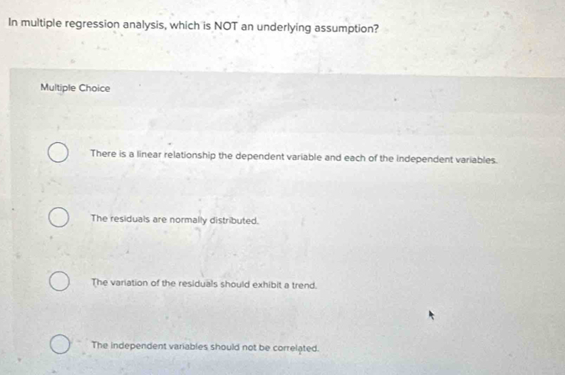 In multiple regression analysis, which is NOT an underlying assumption?
Multiple Choice
There is a linear relationship the dependent variable and each of the independent variables.
The residuals are normally distributed.
The variation of the residuals should exhibit a trend.
The independent variables should not be correlated.