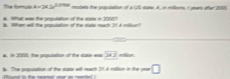 Tles drales A=2x2e^(1000*) modets the population of a 4S state: A, in millions, (ears after 2006. 
a. What was the population of he stats in 2000? 
B When will the population of the state mach 304 millon? 
au In 2006) the population of the state was overline 2* 2
i. The gopulation of the state will meach 31.4 million in the year □ 
Rons i he neared year as needed)