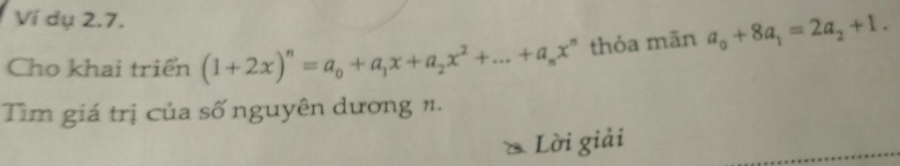 Ví dụ 2.7. 
Cho khai triển (1+2x)^n=a_0+a_1x+a_2x^2+...+a_nx^n thỏa mãn a_0+8a_1=2a_2+1. 
Tìm giá trị của số nguyên dương n. 
* Lời giải