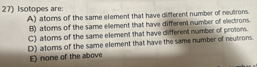 Isotopes are:
A) atoms of the same element that have different number of neutrons.
B) atoms of the same element that have different number of electrons.
C) atoms of the same element that have different number of protons.
D) atoms of the same element that have the same number of neutrons.
E) none of the above