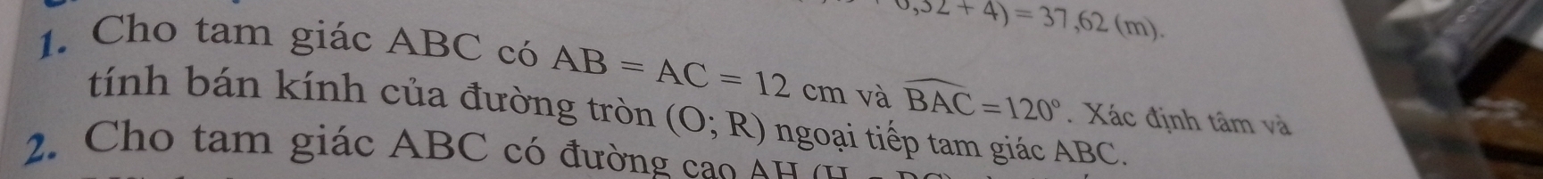 6,32+4)=37,62(m). 
1. Cho tam giác ABC có AB=AC=12cm và widehat BAC=120°. Xác định tâm và 
tính bán kính của đường tròn (O;R) ngoại tiếp tam giác ABC. 
2. Cho tam giác ABC có đường cao Á u ở