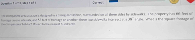 of 15, Step 1 of 1 Correct 
The chimpanzee area at a zoo is designed in a triangular fashion, surrounded on all three sides by sidewalks. The property has 66 feet of 
frontage on one sidewalk, and 58 feet of frontage on another; these two sidewalks intersect at a 38° angle. What is the square footage of 
the chimpanzees' habitat? Round to the nearest hundredth.