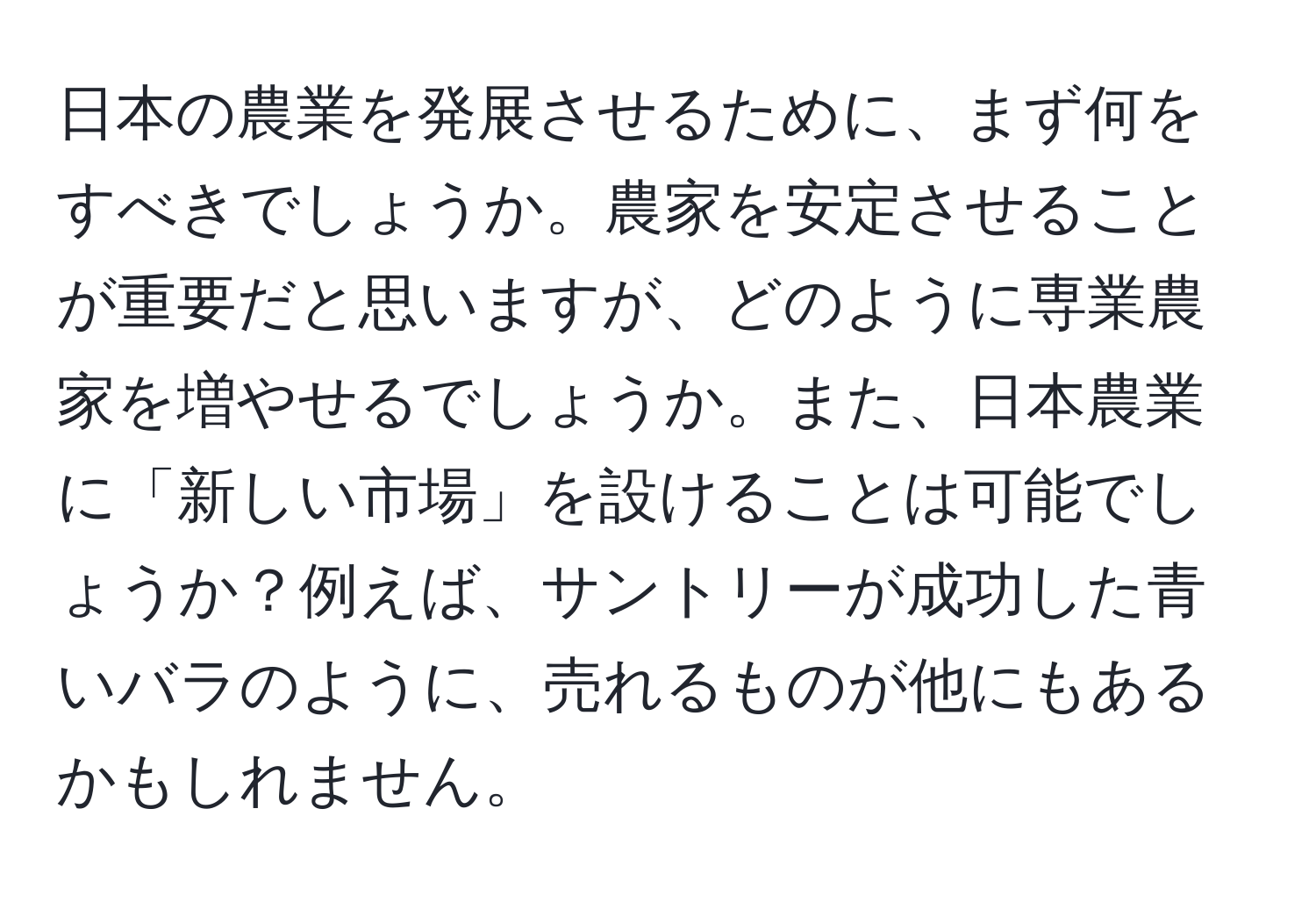 日本の農業を発展させるために、まず何をすべきでしょうか。農家を安定させることが重要だと思いますが、どのように専業農家を増やせるでしょうか。また、日本農業に「新しい市場」を設けることは可能でしょうか？例えば、サントリーが成功した青いバラのように、売れるものが他にもあるかもしれません。