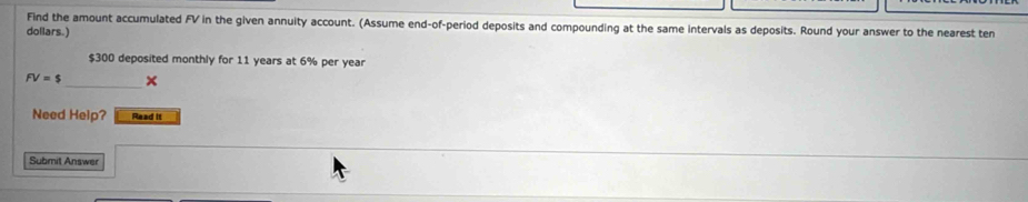 Find the amount accumulated FV in the given annuity account. (Assume end-of-period deposits and compounding at the same intervals as deposits. Round your answer to the nearest ten
dollars.)
$300 deposited monthly for 11 years at 6% per year
FV=$ _ × 
Need Help? Read it 
Submit Answer