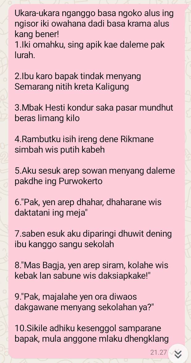 Ukara-ukara nganggo basa ngoko alus ing 
ngisor iki owahana dadi basa krama alus 
kang bener! 
1.Iki omahku, sing apik kae daleme pak 
lurah. 
2.Ibu karo bapak tindak menyang 
Semarang nitih kreta Kaligung 
3.Mbak Hesti kondur saka pasar mundhut 
beras limang kilo 
4.Rambutku isih ireng dene Rikmane 
simbah wis putih kabeh 
5.Aku sesuk arep sowan menyang daleme 
pakdhe ing Purwokerto 
6."Pak, yen arep dhahar, dhaharane wis 
daktatani ing meja" 
7.saben esuk aku diparingi dhuwit dening 
ibu kanggo sangu sekolah 
8."Mas Bagja, yen arep siram, kolahe wis 
kebak Ian sabune wis daksiapkake!" 
9."Pak, majalahe yen ora diwaos 
dakgawane menyang sekolahan ya?" 
10.Sikile adhiku kesenggol samparane 
bapak, mula anggone mlaku dhengklang
21.27