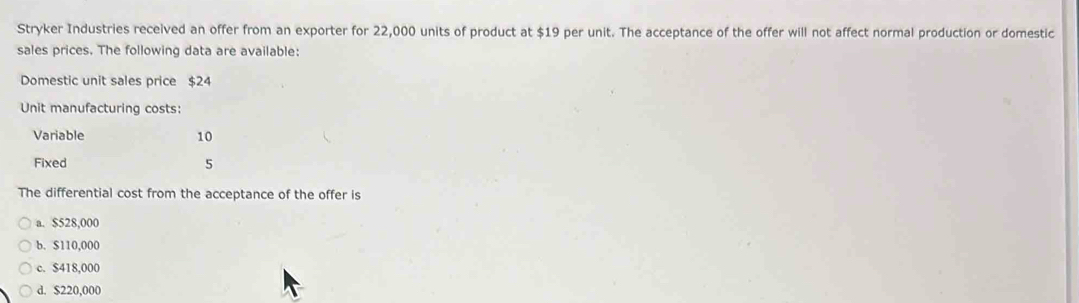 Stryker Industries received an offer from an exporter for 22,000 units of product at $19 per unit. The acceptance of the offer will not affect normal production or domestic
sales prices. The following data are available:
Domestic unit sales price $24
Unit manufacturing costs:
Variable 10
Fixed 5
The differential cost from the acceptance of the offer is
a. $528,000
b. $110,000
c. $418,000
d. $220,000