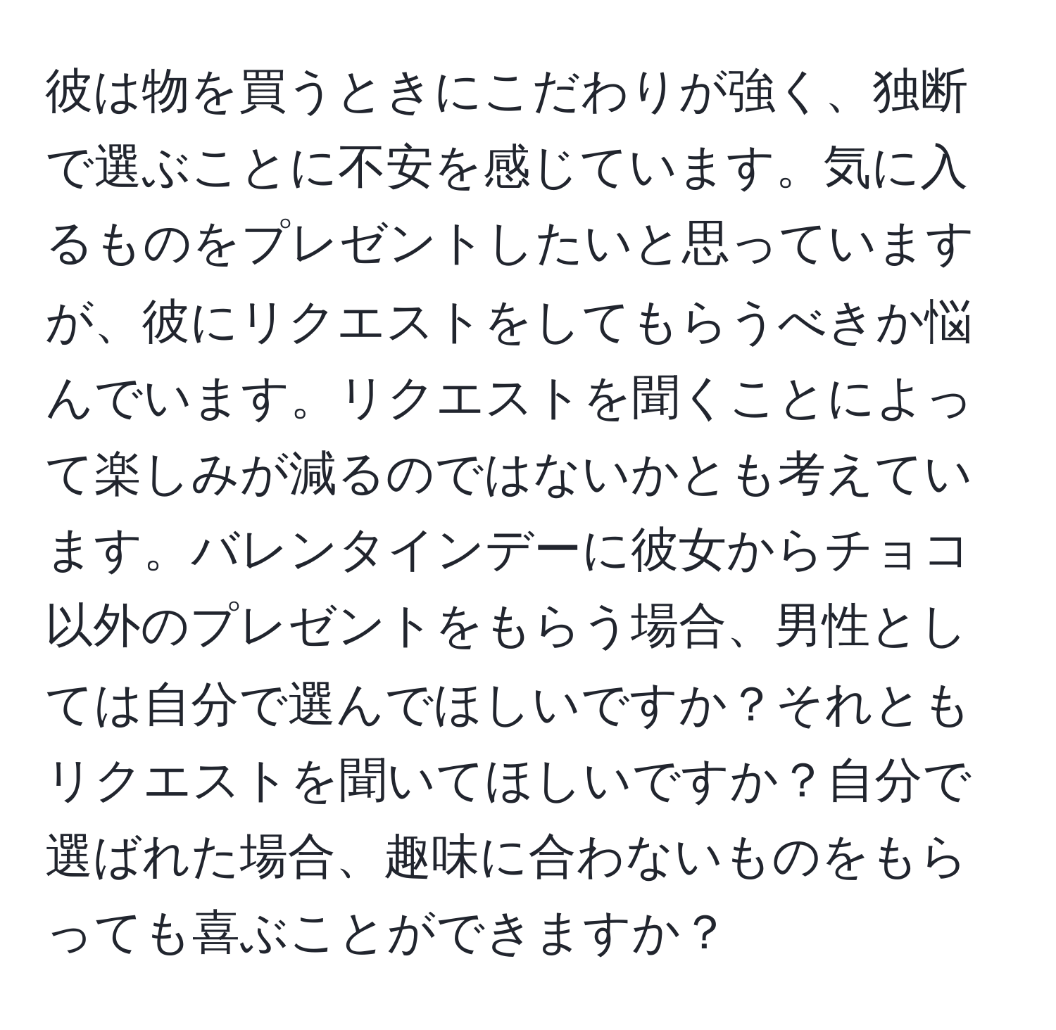 彼は物を買うときにこだわりが強く、独断で選ぶことに不安を感じています。気に入るものをプレゼントしたいと思っていますが、彼にリクエストをしてもらうべきか悩んでいます。リクエストを聞くことによって楽しみが減るのではないかとも考えています。バレンタインデーに彼女からチョコ以外のプレゼントをもらう場合、男性としては自分で選んでほしいですか？それともリクエストを聞いてほしいですか？自分で選ばれた場合、趣味に合わないものをもらっても喜ぶことができますか？