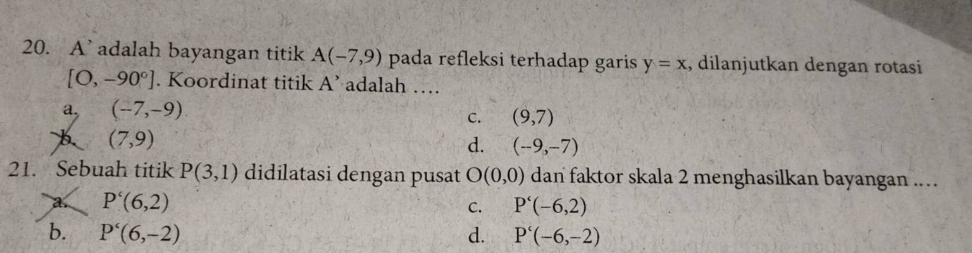 A’ adalah bayangan titik A(-7,9) pada refleksi terhadap garis y=x , dilanjutkan dengan rotasi
[O,-90°]. Koordinat titik A' adalah ….
a, (-7,-9)
C. (9,7)
(7,9)
d. (-9,-7)
21. Sebuah titik P(3,1) didilatasi dengan pusat O(0,0) dan faktor skala 2 menghasilkan bayangan ....
a. P'(6,2) P'(-6,2)
C.
b. P'(6,-2) d. P'(-6,-2)