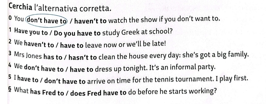 Cerchia l’alternativa corretta. 
0 You don’t have to / haven’t to watch the show if you don’t want to. 
1 Have you to / Do you have to study Greek at school? 
2 We haven’t to / have to leave now or we’ll be late! 
3 Mrs Jones has to / hasn’t to clean the house every day: she’s got a big family. 
4 We don’t have to / have to dress up tonight. It’s an informal party. 
5 I have to / don’t have to arrive on time for the tennis tournament. I play first. 
§ What has Fred to / does Fred have to do before he starts working?