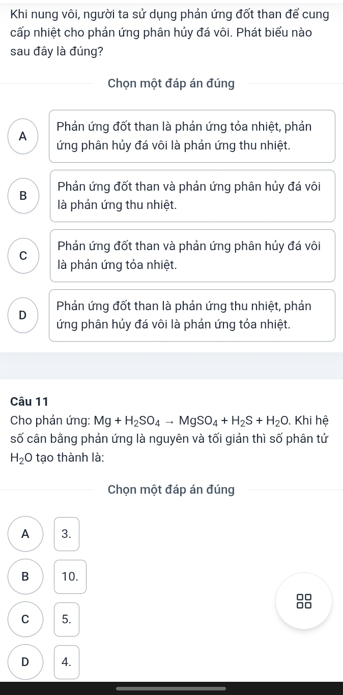 Khi nung vôi, người ta sử dụng phản ứng đốt than để cung
cấp nhiệt cho phản ứng phân hủy đá vôi. Phát biểu nào
sau đây là đúng?
Chọn một đáp án đúng
Phản ứng đốt than là phản ứng tỏa nhiệt, phản
A ứng phân hủy đá vôi là phản ứng thu nhiệt.
B Phản ứng đốt than và phản ứng phân hủy đá vôi
là phản ứng thu nhiệt.
C Phản ứng đốt than và phản ứng phân hủy đá vôi
là phản ứng tỏa nhiệt.
D Phản ứng đốt than là phản ứng thu nhiệt, phản
ứng phân hủy đá vôi là phản ứng tỏa nhiệt.
Câu 11
Cho phản ứng: Mg+H_2SO_4to MgSO_4+H_2S+H_2O. Khi hệ
số cân bằng phản ứng là nguyên và tối giản thì số phân tử
H_2 O tạo thành là:
Chọn một đáp án đúng
A 3.
B 10.
□□
□□
C 5.
D 4.